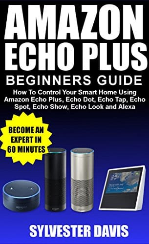 Amazon Echo Plus Beginners Guide: How to Control Your Smart Home Using Amazon Echo Plus, Echo Dot, Echo Tap, Echo Spot, Echo Show, Echo Look and Alexa.
