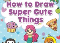 How to Draw Super Cute Things: Learn to Draw Incredibly Cute Stuff – People, Animals, Magical Creatures, Food, and More – Easy Step By Step Drawing Book for Kids and Teens